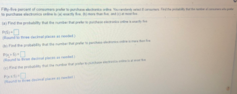 Filty-ive percent of consumers preler to purchase elecronica onine You randomly select consumers Find the probay hat the uber f canunato pt
to purchase electronics online is (a) exactly fve. b) more than five and ic at most fve
(a) Find the probabilty that the number that prefer to prchase electronics onireacty fe
P(5)-
(Round to three decimal places as needed)
(b) Find the probability that the number that prefer to purchae electronics onne is ma than five
Pi 5)
(Round to three decimal pleces as needed
(e) Find the probability that the number that preler to purchase ectronics onine is at mot e
Pixs
(Round to three decimal places as needed)
