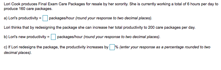 Lori Cook produces Final Exam Care Packages for resale by her sorority. She is currently working a total of 6 hours per day to
produce 160 care packages.
a) Lori's productivity =O packages/hour (round your response to two decimal places).
Lori thinks that by redesigning the package she can increase her total productivity to 200 care packages per day.
b) Lori's new productivity = packages/hour (round your response to two decimal places).
c) If Lori redesigns the package, the productivity increases by % (enter your response as a percentage rounded to two
decimal places).
