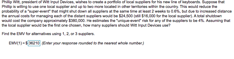 Phillip Witt, president of Witt Input Devices, wishes to create a portfolio of local suppliers for his new line of keyboards. Suppose that
Phillip is willing to use one local supplier and up to two more located in other territories within the country. This would reduce the
probability of a "super-event" that might shut down all suppliers at the same time at least 2 weeks to 0.6%, but due to increased distance
the annual costs for managing each of the distant suppliers would be $24,500 (still $16,000 for the local supplier). A total shutdown
would cost the company approximately $380,000. He estimates the "unique-event" risk for any of the suppliers to be 4%. Assuming that
the local supplier would be the first one chosen, how many suppliers should Witt Input Devices use?
Find the EMV for alternatives using 1, 2, or 3 suppliers.
EMV(1) = $ 36210 (Enter your response rounded to the nearest whole number.)
