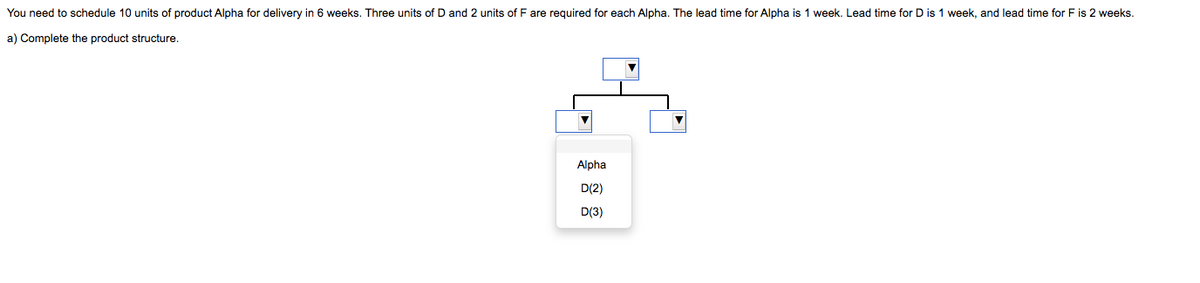 You need to schedule 10 units of product Alpha for delivery in 6 weeks. Three units of D and 2 units of F are required for each Alpha. The lead time for Alpha is 1 week. Lead time for D is 1 week, and lead time for F is 2 weeks.
a) Complete the product structure.
Alpha
D(2)
D(3)
