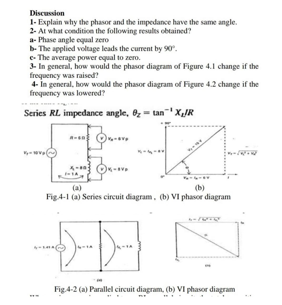 Discussion
1- Explain why the phasor and the impedance have the same angle.
2- At what condition the following results obtained?
a- Phase angle equal zero
b- The applied voltage leads the current by 90°.
c- The average power equal to zero.
3- In general, how would the phasor diagram of Figure 4.1 change if the
frequency was raised?
4- In general, how would the phasor diagram of Figure 4.2 change if the
frequency was lowered?
Series RL impedance angle, 0z= tanX,!R
90
R-6n (V v-6Vp
Vr- 10 Vp
v.10 V
v-8Vp
1-1A
V- I-6 Vv
(a)
(b)
Fig.4-1 (a) Series circuit diagram, (b) VI phasor diagram
4-1.41 A
(a)
Fig.4-2 (a) Parallel circuit diagram, (b) VI phasor diagram
