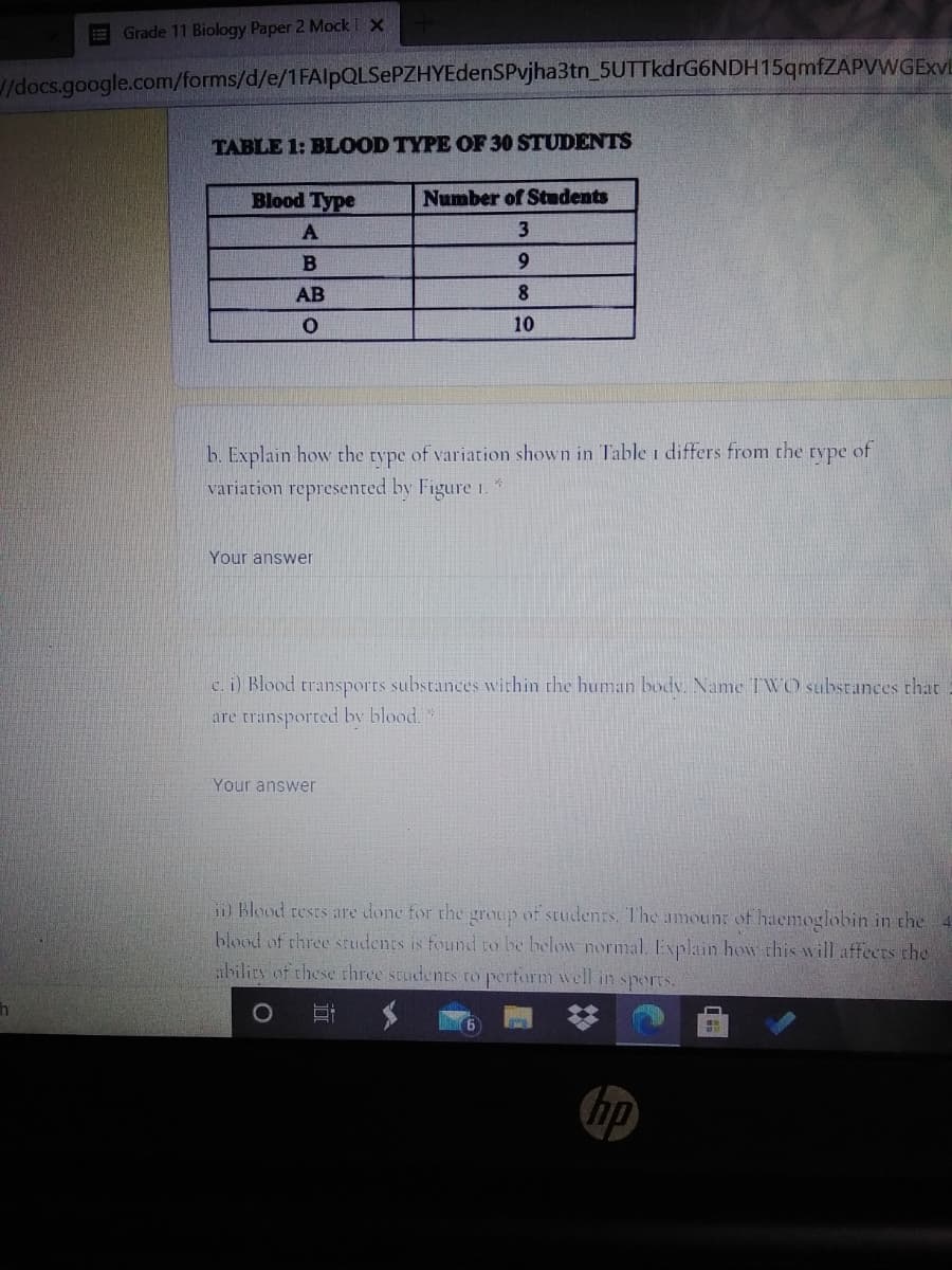 EGrade 11 Biology Paper 2 Mock X
docs.google.com/forms/d/e/1FAlpQLSePZHYEdenSPvjha3tn_5UTTkdrG6NDH15qmfZAPVWGExVL
TABLE 1: BLOOD TYPE OF 30 STUDENTS
Blood Type
Number of Students
A
9.
AB
8.
10
b. Explain how the type of variation shown in Table i differs from the type of
variation represented by Figure 1.
Your answer
c. i) Blood transports substances within the human bodv. Name IWO substances that
are transported by blood.
Your answer
i Blood rests are done for the group of studenrs. The amoun of haemoglobin in the
blood of three students is found to be helow normal. Explain how this will affecrs the
ibility of these three students to perform well in sports.
hp
