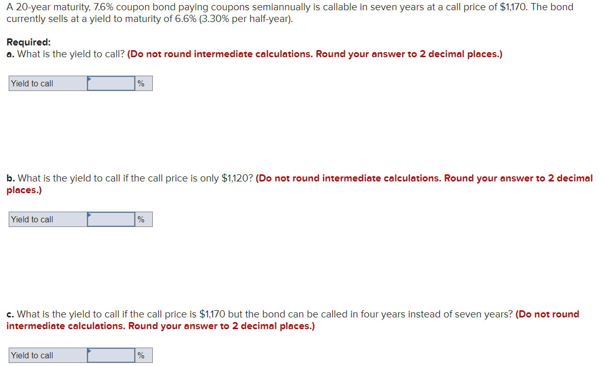 A 20-year maturity, 7.6% coupon bond paying coupons semiannually is callable in seven years at a call price of $1,170. The bond
currently sells at a yield to maturity of 6.6% (3.30% per half-year).
Required:
a. What is the yield to call? (Do not round intermediate calculations. Round your answer to 2 decimal places.)
Yield to call
b. What is the yield to call if the call price is only $1,120? (Do not round intermediate calculations. Round your answer to 2 decimal
places.)
Yield to call
%
Yield to call
%
c. What is the yield to call if the call price is $1,170 but the bond can be called in four years instead of seven years? (Do not round
intermediate calculations. Round your answer to 2 decimal places.)
%