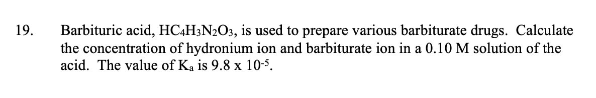 19.
Barbituric acid, HC4H3N2O3, is used to prepare various barbiturate drugs. Calculate
the concentration of hydronium ion and barbiturate ion in a 0.10 M solution of the
acid. The value of Ka is 9.8 x 10-5.
