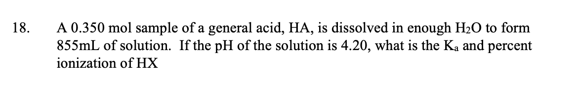 A 0.350 mol sample of a general acid, HA, is dissolved in enough H2O to form
855mL of solution. If the pH of the solution is 4.20, what is the Ka and percent
18.
ionization of HX
