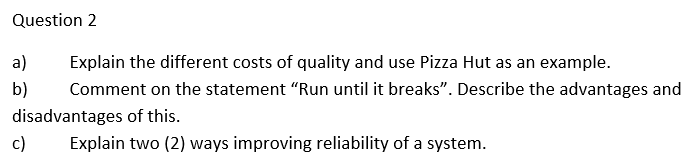 Question 2
a) Explain the different costs of quality and use Pizza Hut as an example.
Comment on the statement "Run until it breaks". Describe the advantages and
disadvantages of this.
b)
Explain two (2) ways improving reliability of a system.
c)