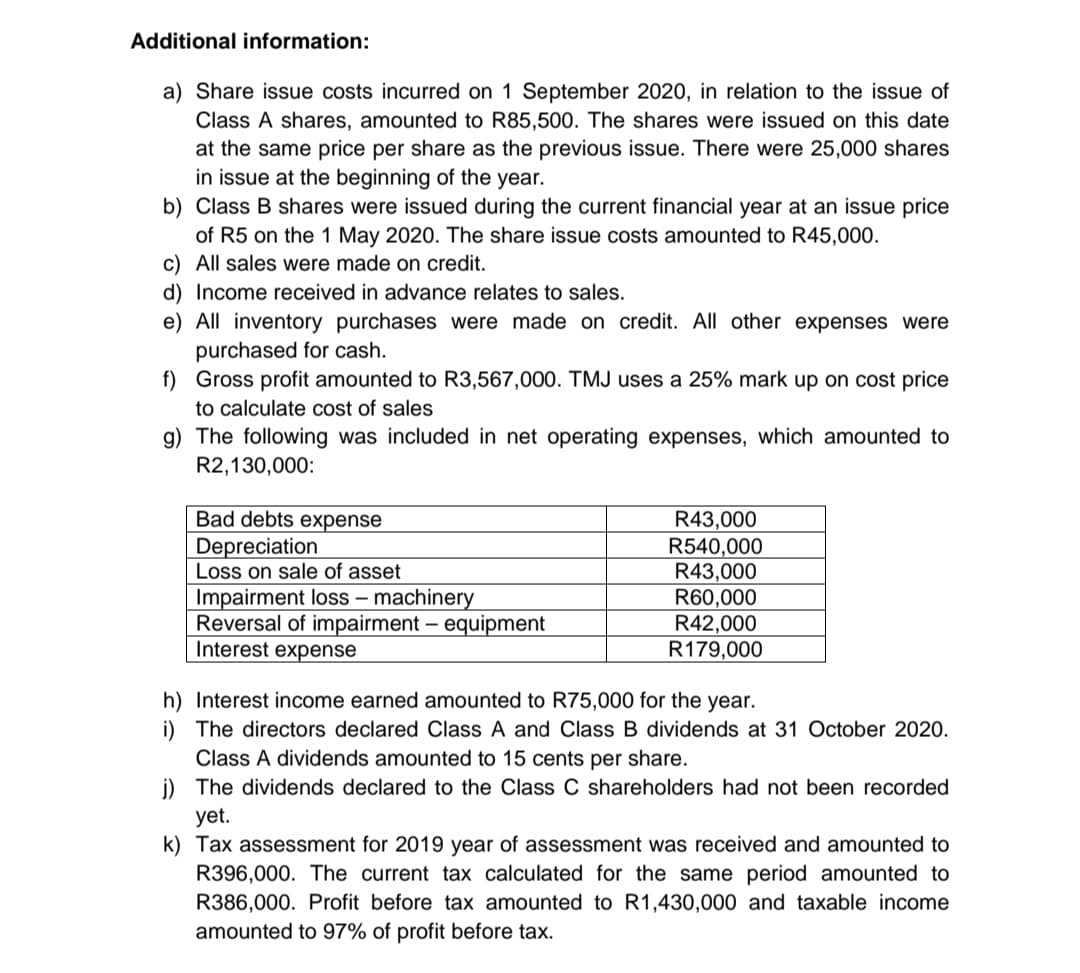 Additional information:
a) Share issue costs incurred on 1 September 2020, in relation to the issue of
Class A shares, amounted to R85,500. The shares were issued on this date
at the same price per share as the previous issue. There were 25,000 shares
in issue at the beginning of the year.
b)
Class B shares were issued during the current financial year at an issue price
of R5 on the 1 May 2020. The share issue costs amounted to R45,000.
c) All sales were made on credit.
d) Income received in advance relates to sales.
e) All inventory purchases were made on credit. All other expenses were
purchased for cash.
f) Gross profit amounted to R3,567,000. TMJ uses a 25% mark up on cost price
to calculate cost of sales
g) The following was included in net operating expenses, which amounted to
R2,130,000:
Bad debts expense
Depreciation
Loss on sale of asset
Impairment loss - machinery
Reversal of impairment - equipment
Interest expense
R43,000
R540,000
R43,000
R60,000
R42,000
R179,000
h) Interest income earned amounted to R75,000 for the year.
i) The directors declared Class A and Class B dividends at 31 October 2020.
Class A dividends amounted to 15 cents per share.
j) The dividends declared to the Class C shareholders had not been recorded
yet.
k) Tax assessment for 2019 year of assessment was received and amounted to
R396,000. The current tax calculated for the ame period amounted to
R386,000. Profit before tax amounted to R1,430,000 and taxable income
amounted to 97% of profit before tax.