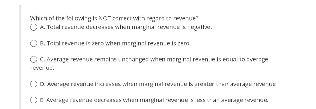 Which of the following is NOT correct with regard to revenue?
A. Total revenue decreases when marginal revenue is negative.
B. Total revenue is zero when marginal revenue is zero.
C. Average revenue remains unchanged when marginal revenue is equal to average
revenue.
D. Average revenue increases when marginal revenue is greater than average revenue
E. Average revenue decreases when marginal revenue is less than average revenue.