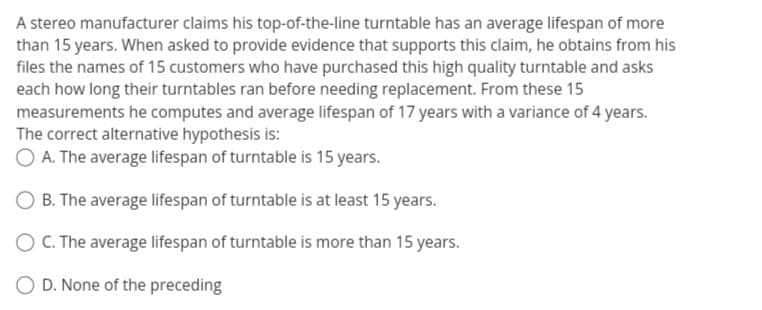 A stereo manufacturer claims his top-of-the-line turntable has an average lifespan of more
than 15 years. When asked to provide evidence that supports this claim, he obtains from his
files the names of 15 customers who have purchased this high quality turntable and asks
each how long their turntables ran before needing replacement. From these 15
measurements he computes and average lifespan of 17 years with a variance of 4 years.
The correct alternative hypothesis is:
O A. The average lifespan of turntable is 15 years.
B. The average lifespan of turntable is at least 15 years.
O C. The average lifespan of turntable is more than 15 years.
O D. None of the preceding