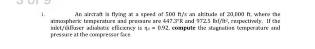 i.
atmospheric temperature and pressure are 447.3°R and 972.5 lbf/ft?, respectively. If the
inlet/diffuser adiabatic efficiency is na = 0.92, compute the stagnation temperature and
pressure at the compressor face.
An aircraft is flying at a speed of 500 ft/s an altitude of 20,000 ft, where the
