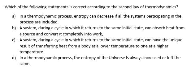 Which of the following statements is correct according to the second law of thermodynamics?
a)
In a thermodynamic process, entropy can decrease if all the systems participating in the
process are included.
b)
A system, during a cycle in which it returns to the same initial state, can absorb heat from
a source and convert it completely into work,
c)
A system, during a cycle in which it returns to the same initial state, can have the unique
result of transferring heat from a body at a lower temperature to one at a higher
temperature.
d) In a thermodynamic process, the entropy of the Universe is always increased or left the
same.