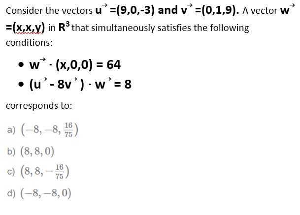 Consider the vectors u'=(9,0,-3) and v=(0,1,9). A vector w
=(x,x,y) in R° that simultaneously satisfies the following
conditions:
• w . (x,0,0) = 64
• (u° - 8v) · w = 8
corresponds to:
16
a) (-8, –8, )
75
b) (8, 8, 0)
c) (8, 8, – )
16
-
75
d) (-8, –8,0)
