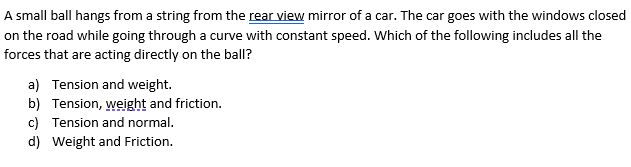 A small ball hangs from a string from the rear view mirror of a car. The car goes with the windows closed
on the road while going through a curve with constant speed. Which of the following includes all the
forces that are acting directly on the ballI?
a) Tension and weight.
b) Tension, weight and friction.
c) Tension and normal.
d) Weight and Friction.
