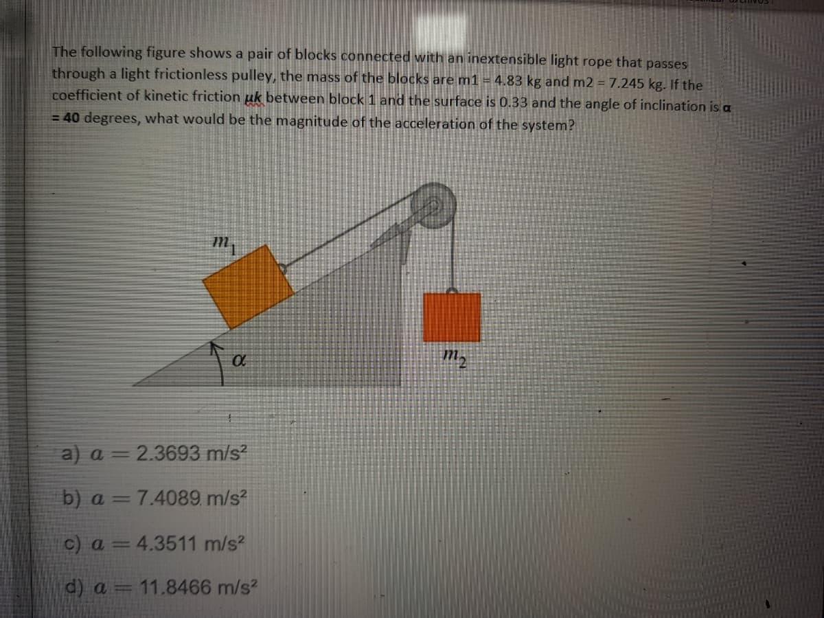 The following figure shows a pair of blocks connected with an inextensible light rope that passes
through a light frictionless pulley, the mass of the blocks are m1 = 4.83 kg and m2 = 7.245 kg. If the
coefficient of kinetic friction uk between block 1 and the surface is 0.33 and the angle of inclination is a
= 40 degrees, what would be the magnitude of the acceleration of the system?
a) a = 2.3693 m/s?
b) a = 7.4089 m/s?
c) a =4.3511 m/s?
d) a = 11.8466 m/s?
