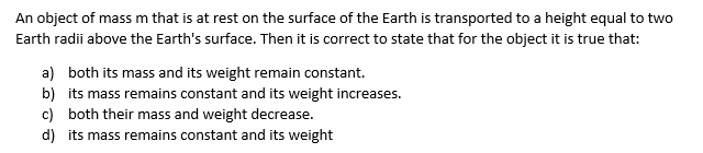 An object of mass m that is at rest on the surface of the Earth is transported to a height equal to two
Earth radii above the Earth's surface. Then it is correct to state that for the object it is true that:
a) both its mass and its weight remain constant.
b) its mass remains constant and its weight increases.
c) both their mass and weight decrease.
d) its mass remains constant and its weight
