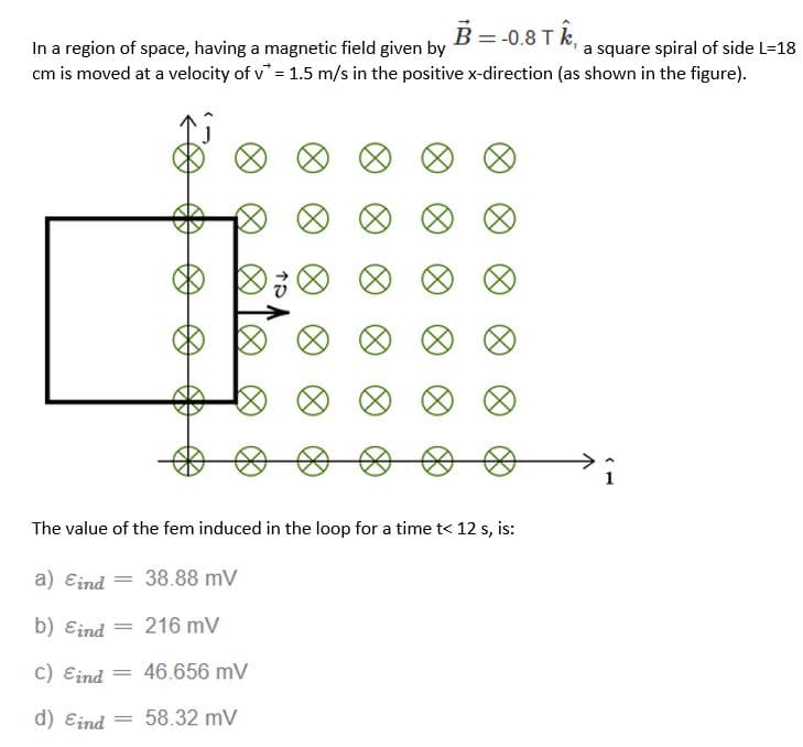 B = -0.8 TK,
In a region of space, having a magnetic field given by
a square spiral of side L=18
cm is moved at a velocity of v* = 1.5 m/s in the positive x-direction (as shown in the figure).
∞
The value of the fem induced in the loop for a time t< 12 s, is:
a) Eind
38.88 mV
b) Eind
216 mV
c) Eind
=
46.656 mV
d) Eind
= 58.32 mV
=