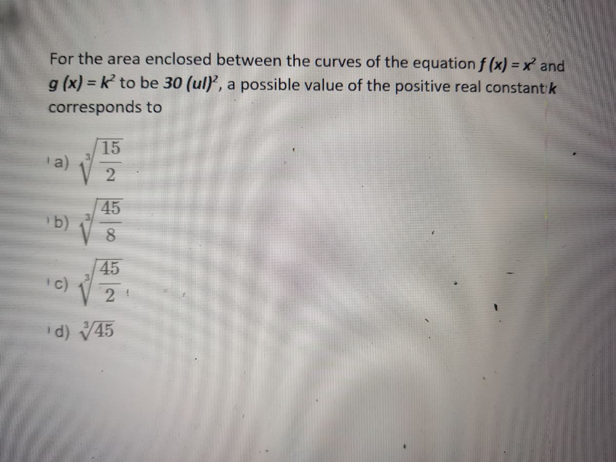 For the area enclosed between the curves of the equation f (x) = x and
g (x) = k to be 30 (ul), a possible value of the positive real constant k
%3D
corresponds to
|15
a)
2
45
b)
8.
45
|c)
V 2
d) V45
