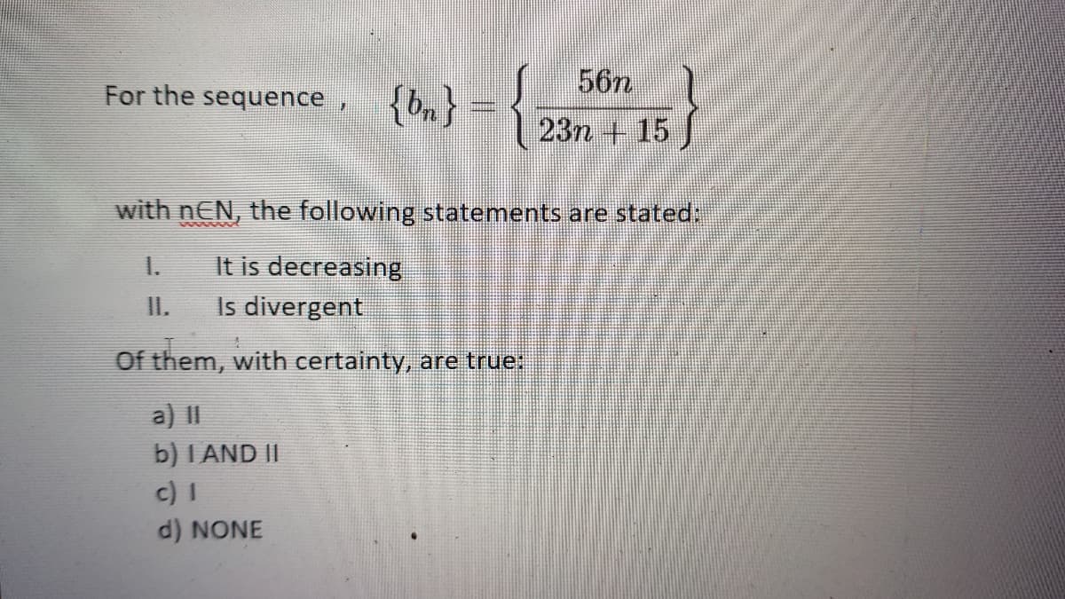 56n
For the sequence ,
{bn}
23n + 15
with nEN, the following statements are stated:
It is decreasing
Is divergent
1.
II.
Of them, with certainty, are true:
a) II
b) I AND II
c) I
d) NONE
