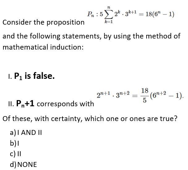 Pn :52* . 3k+1
18(6" – 1)
Consider the proposition
k=1
and the following statements, by using the method of
mathematical induction:
1. Pi is false.
18
(67+2 – 1).
5
2n+1. 3n+2
II. Pn+1 corresponds with
Of these, with certainty, which one or ones are true?
a)I AND II
b)l
c) I
d) NONE
