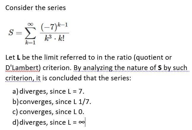 Consider the series
S =
(-7)*-1
k3 . k!
Let L be the limit referred to in the ratio (quotient or
D'Lambert) criterion. By analyzing the nature of S by such
criterion, it is concluded that the series:
a) diverges, since L = 7.
b)converges, since L 1/7.
c) converges, since L 0.
d) diverges, since L = 0
