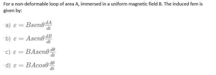 For a non-deformable loop of area A, immersed in a uniform magnetic field B. The induced fem is
given by:
a) ε =
Bseno da
dt
b) ε =
Asen0 dB
dt
c) ε =
BAseno do
de
dt
d)&= BAcos0
BAcost