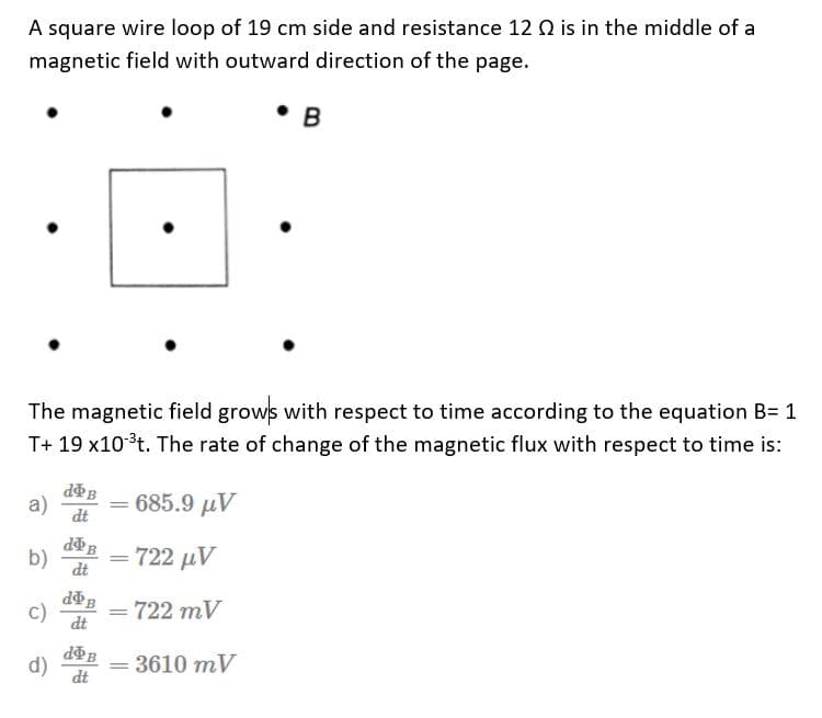 A square wire loop of 19 cm side and resistance 12 Q2 is in the middle of a
magnetic field with outward direction of the page.
B
The magnetic field grows with respect to time according to the equation B= 1
T+ 19 x10 ³t. The rate of change of the magnetic flux with respect to time is:
a)
doB
dt
685.9 μν
b)
- 722 μV
c)
= 722 mV
d)
= 3610 mV
de B
dt
=
=
d&B
dt
doB
dt
=
=
●