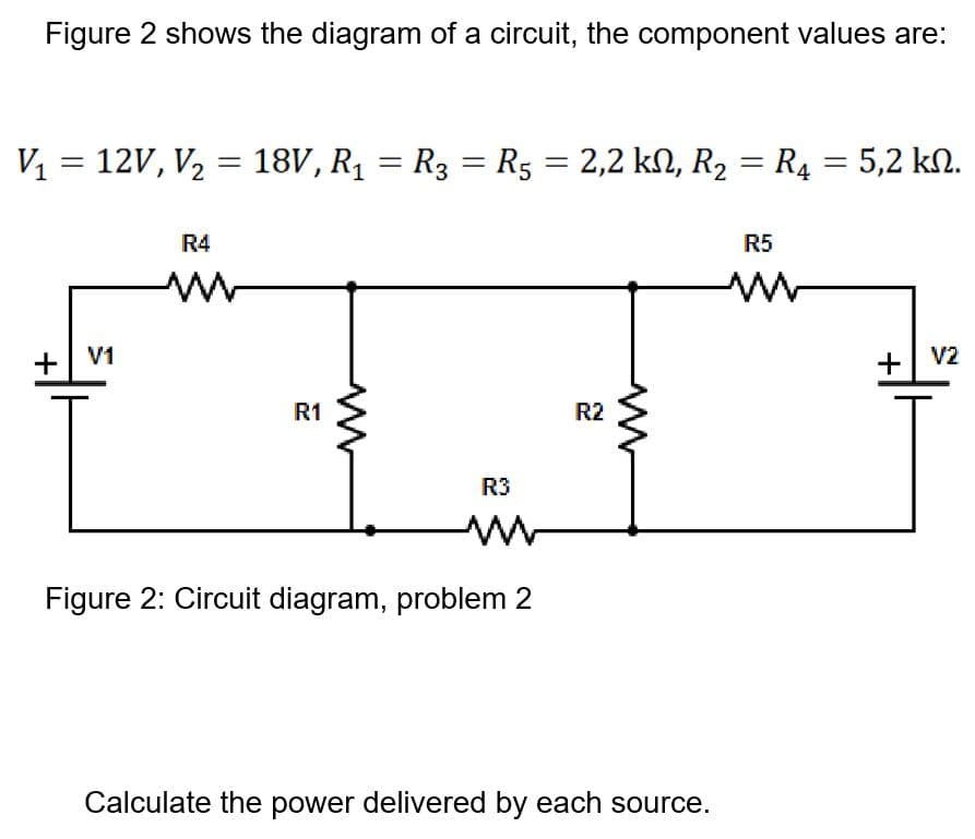 Figure 2 shows the diagram of a circuit, the component values are:
V = 12V, V, = 18V, R1 = R3 = R5 = 2,2 kN, R2 = R4 = 5,2 kN.
|3D
R4
R5
+
V1
+| V2
R1
R2
R3
Figure 2: Circuit diagram, problem 2
Calculate the power delivered by each source.
