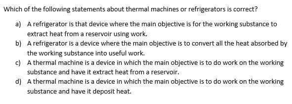 Which of the following statements about thermal machines or refrigerators is correct?
a) A refrigerator is that device where the main objective is for the working substance to
extract heat from a reservoir using work.
b) A refrigerator is a device where the main objective is to convert all the heat absorbed by
the working substance into useful work.
c)
A thermal machine is a device in which the main objective is to do work on the working
substance and have it extract heat from a reservoir.
d)
A thermal machine is a device in which the main objective is to do work on the working
substance and have it deposit heat.