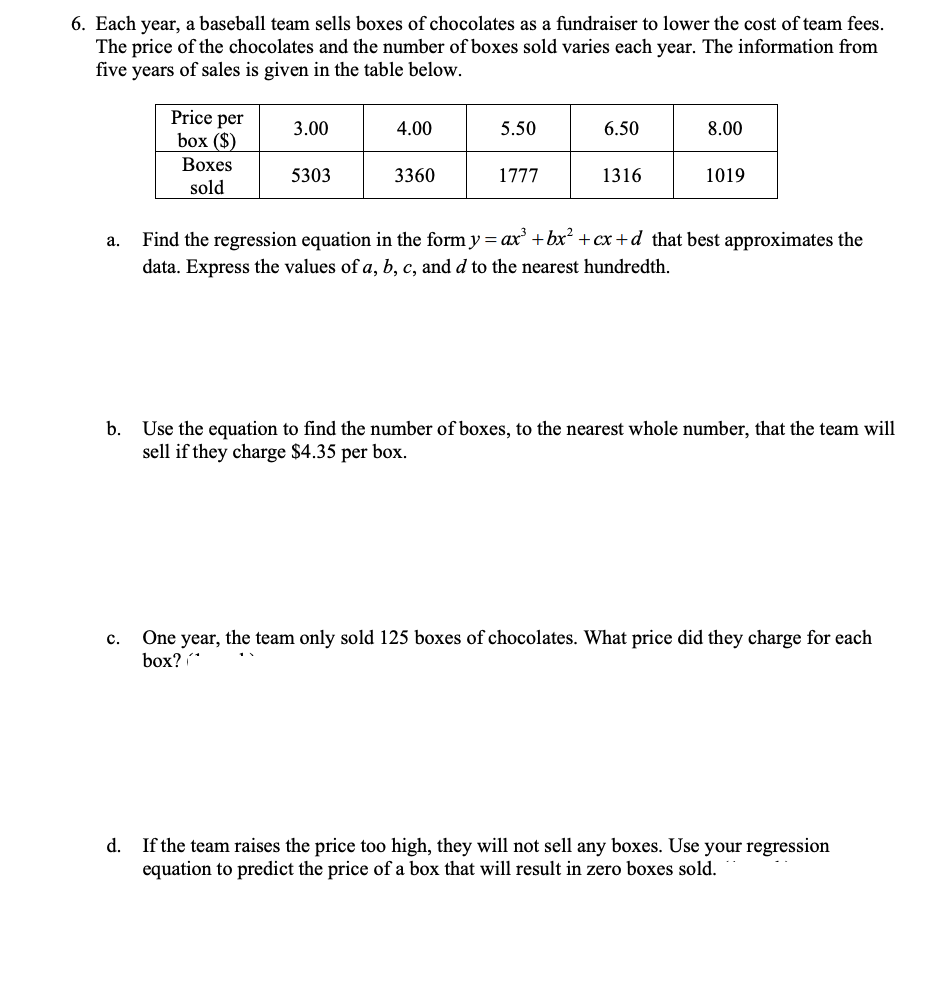 6. Each year, a baseball team sells boxes of chocolates as a fundraiser to lower the cost of team fees.
The price of the chocolates and the number of boxes sold varies each year. The information from
five years of sales is given in the table below.
Price per
box ($)
3.00
4.00
5.50
6.50
8.00
Воxes
5303
3360
1777
1316
1019
sold
Find the regression equation in the form y = ax' + bx² +cx+d_that best approximates the
а.
data. Express the values of a, b, c, and d to the nearest hundredth.
b. Use the equation to find the number of boxes, to the nearest whole number, that the team will
sell if they charge $4.35 per box.
One year, the team only sold 125 boxes of chocolates. What price did they charge for each
box?
с.
d.
If the team raises the price too high, they will not sell any boxes. Use your regression
equation to predict the price of a box that will result in zero boxes sold.
