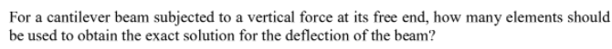 For a cantilever beam subjected to a vertical force at its free end, how many elements should
be used to obtain the exact solution for the deflection of the beam?
