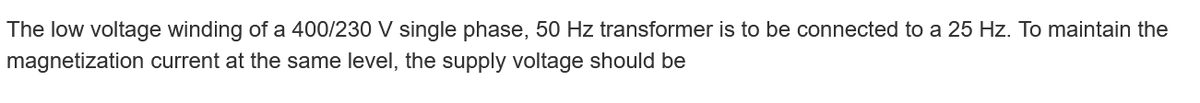 The low voltage winding of a 400/230 V single phase, 50 Hz transformer is to be connected to a 25 Hz. To maintain the
magnetization current at the same level, the supply voltage should be
