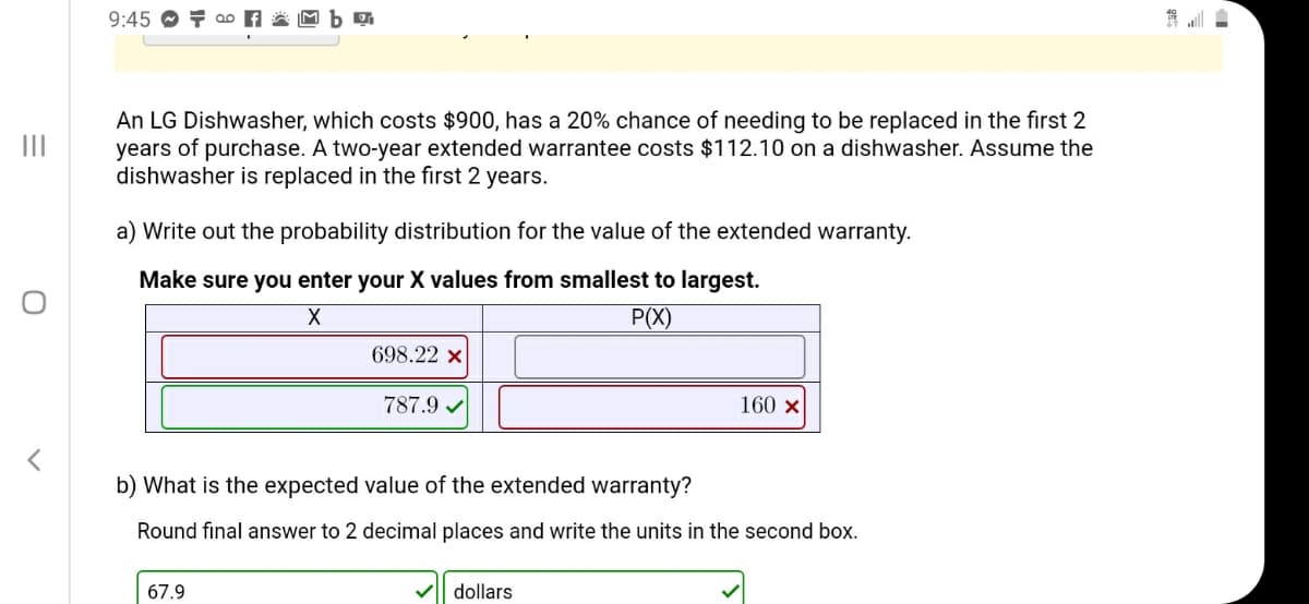 An LG Dishwasher, which costs $900, has a 20% chance of needing to be replaced in the first 2
years of purchase. A two-year extended warrantee costs $112.10 on a dishwasher. Assume the
dishwasher is replaced in the first 2 years.
a) Write out the probability distribution for the value of the extended warranty.
Make sure you enter your X values from smallest to largest.
P(X)
698.22 x
787.9 /
160 x
b) What is the expected value of the extended warranty?
Round final answer to 2 decimal places and write the units in the second box.
67.9
dollars
