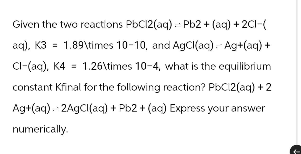 Given the two reactions PbCl2(aq) = Pb2 + (aq) + 2Cl−(
aq), K3 = 1.89\times 10-10, and AgCl(aq) = Ag+(aq) +
Cl-(aq), K4 = 1.26\times 10-4, what is the equilibrium
constant Kfinal for the following reaction? PbCl2(aq) + 2
Ag+(aq) = 2AgCl(aq) + Pb2 + (aq) Express your answer
numerically.