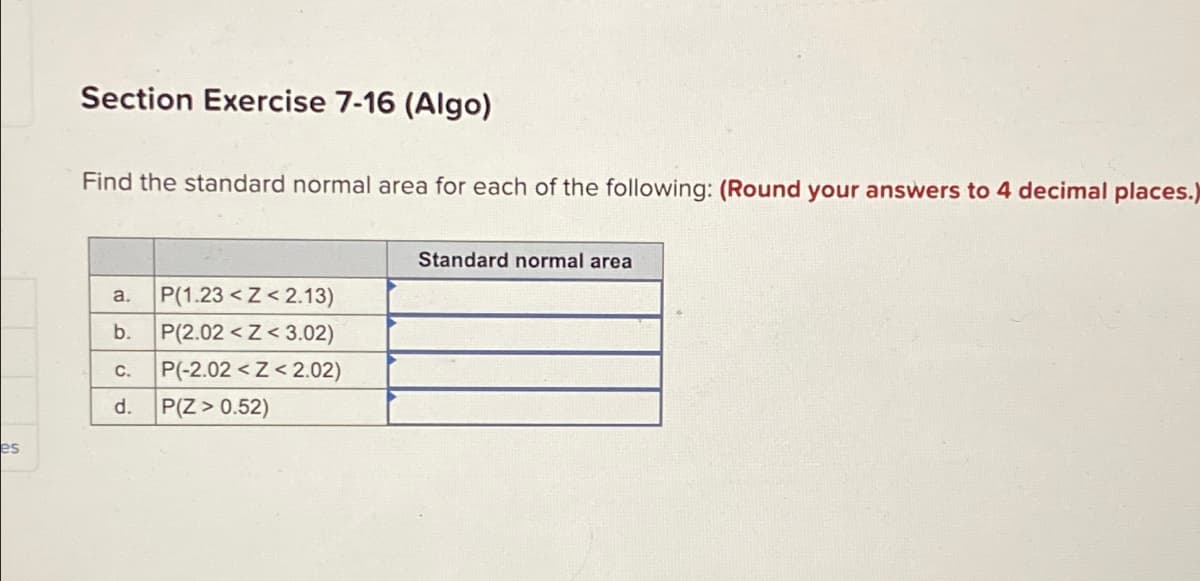 es
Section Exercise 7-16 (Algo)
Find the standard normal area for each of the following: (Round your answers to 4 decimal places.)
P(1.23<Z<2.13)
b. P(2.02<Z<3.02)
P(-2.02<Z<2.02)
a.
C.
d. P(Z > 0.52)
Standard normal area