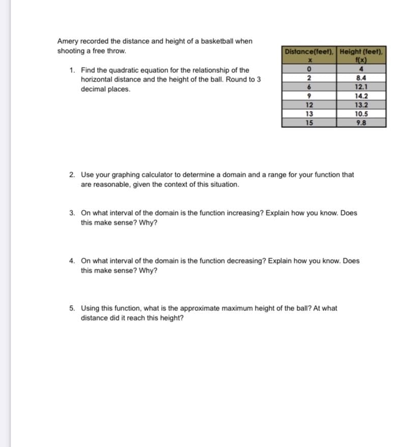 Amery recorded the distance and height of a basketball when
shooting a free throw.
Distance(feet), Height (feet),
f(x)
1. Find the quadratic equation for the relationship of the
horizontal distance and the height of the ball. Round to 3
2
6
8.4
12.1
decimal places.
14.2
12
13
15
13.2
10.5
9.8
2. Use your graphing calculator to determine a domain and a range for your function that
are reasonable, given the context of this situation.
3. On what interval of the domain is the function increasing? Explain how you know. Does
this make sense? Why?
4. On what interval of the domain is the function decreasing? Explain how you know. Does
this make sense? Why?
5. Using this function, what is the approximate maximum height of the ball? At what
distance did it reach this height?
