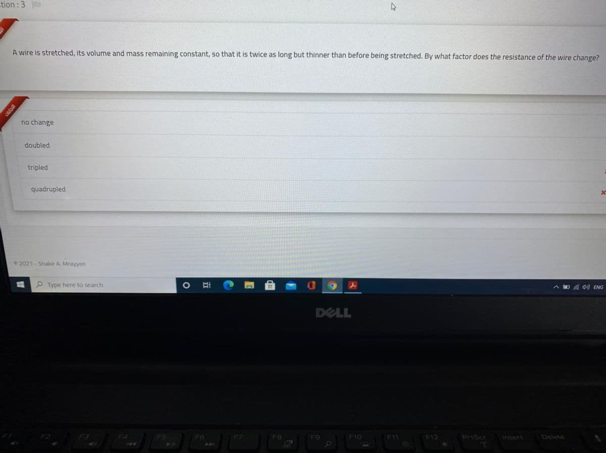 tion: 3
A wire is stretched, its volume and mass remaining constant, so that it is twice as long but thinner than before being stretched. By what factor does the resistance of the wire change?
no change
doubled
tripled
quadrupled
2021-Shakir A. Mrayyen
P Type here to search
A D A d) ENG
DELL
FS
211
F3
F4
F6
F9
F10
F11
F12
PrtScr
Ansert
జం
