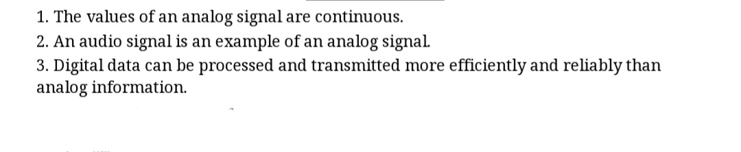 1. The values of an analog signal are continuous.
2. An audio signal is an example of an analog signal.
3. Digital data can be processed and transmitted more efficiently and reliably than
analog information.
