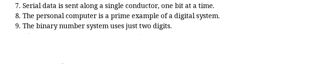 7. Serial data is sent along a single conductor, one bit at a time.
8. The personal computer is a prime example of a digital system.
9. The binary number system uses just two digits.
