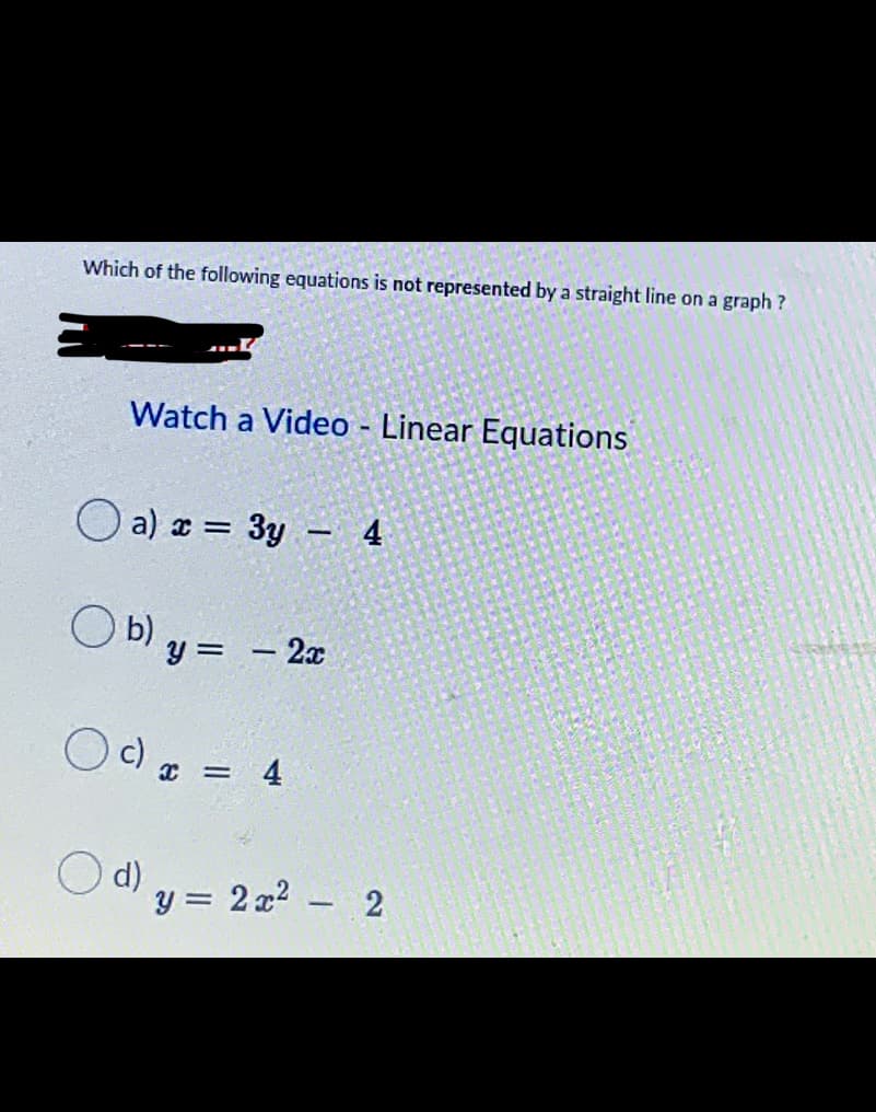 Which of the following equations is not represented by a straight line on a graph?
Watch a Video - Linear Equations
O a) x = 3y - 4
b)
= – 2x
Oc)
4
d)
y = 2 x2
- 2
