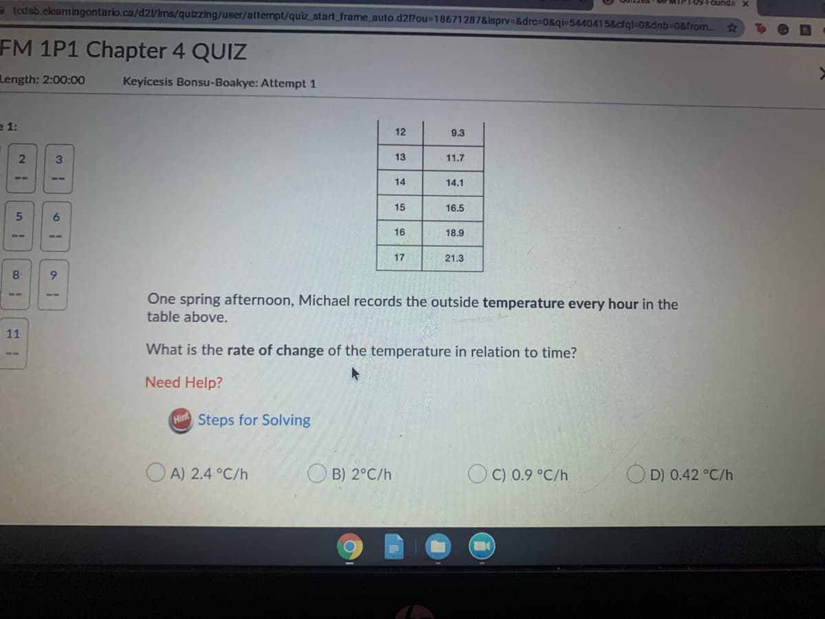 -09+oundax
a todsb.elearningontario.ca/d2/Ims/quizzing/user/attempt/quiz start_frame_auto.d27ou=18671287&isprv3&drc%-D0&qi=5440415&cfql-0&dnb-0&from..
FM 1P1 Chapter 4 QUIZ
Length: 2:00:00
Keyicesis Bonsu-Boakye: Attempt 1
e 1:
12
9.3
3.
13
11.7
--
5-
14
14.1
15
16.5
6
16
18.9
--
17
21.3
8.
9.
One spring afternoon, Michael records the outside temperature every hour in the
table above.
--
--
11
What is the rate of change of the temperature in relation to time?
Need Help?
Hint
Steps for Solving
O A) 2.4 °C/h
O B) 2°C/h
O C) 0.9 °C/h
D) 0.42 °C/h
