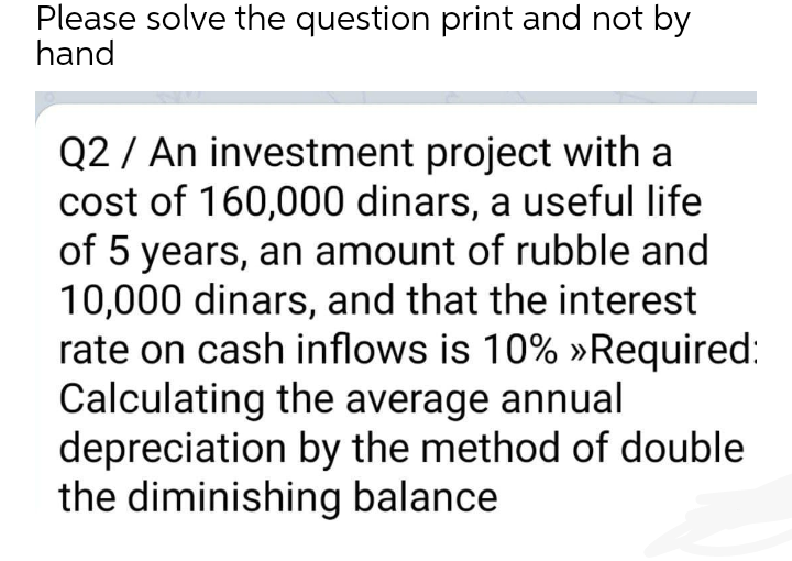 Please solve the question print and not by
hand
Q2 / An investment project with a
cost of 160,000 dinars, a useful life
of 5 years, an amount of rubble and
10,000 dinars, and that the interest
rate on cash inflows is 10% »Required:
Calculating the average annual
depreciation by the method of double
the diminishing balance
