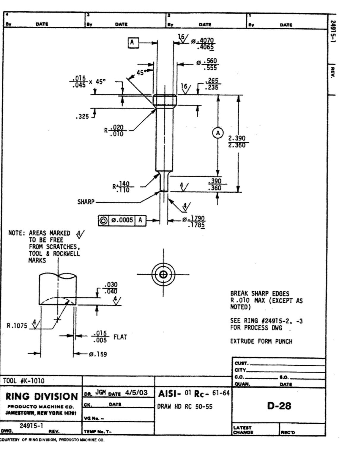 By
DATE
By
OATE
By
DATE
By
DATE
Vø.4070
4065
Ø.560
555
45
.015
-× 45°
.045
.325
R-99
020
.010
2.390
2.360
R18-
390
.360
SHARP
ø]Z90
785ז
Ø.0005 A
NOTE: AREAS MARKED
TO BE FREE
FROM SCRATCHES,
TOOL & ROCKWELL
MARKS
.030
040
BREAK SHARP EDGES
R.010 MAX (EXCEPT AS
NOTED)
SEE RING #24915-2, -3
FOR PROCESS DWG
R.1075
015
.005
FLAT
EXTRUDE FORM PUNCH
ø.159
CUST.
CITY.
Co.
8.0.
TOOL #K-1010
QUAN.
DATE
RING DIVISION
DR.
JGM
DATE
4/5/03
AISI- 01 Rc- 61-64
CK.
DATE
DRAW HD RC 50-55
D-28
PRODUCTO MACHINE CO.
JAMESTOWN, NEW YORK 1471
VG No. -
24915-1
DWG.
LATEST
CHANGE
REV.
TEMP No. T-
REC'D
COURTESY OF RING DIVISION, PRODUCTO MACHINE CO.
24915-1
REV.
