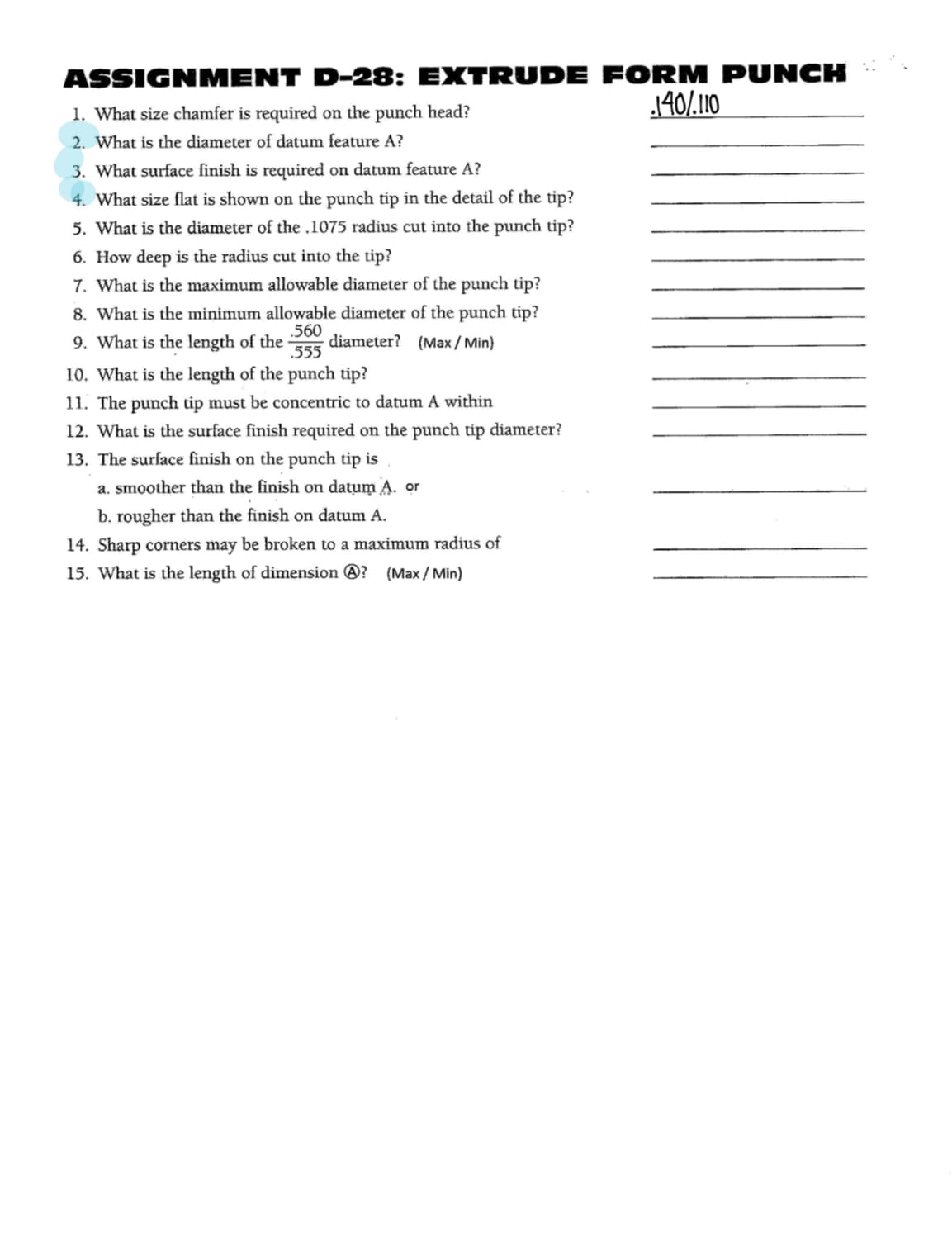 ASSIGNMENT D-28: EXTRUDE FORM PUNCH
1. What size chamfer is required on the punch head?
140/.110
2. What is the diameter of datum feature A?
3. What surface finish is required on datum feature A?
4. What size flat is shown on the punch tip in the detail of the tip?
5. What is the diameter of the .1075 radius cut into the punch tip?
6. How deep is the radius cut into the tip?
7. What is the maximum allowable diameter of the punch tip?
8. What is the minimum allowable diameter of the punch tip?
9. What is the length of the -
.560
diameter? (Max / Min)
.555
10. What is the length of the punch tip?
11. The punch tip must be concentric to datum A within
12. What is the surface finish required on the punch tip diameter?
13. The surface finish on the punch tip is
a. smoother than the finish on datum A. or
b. rougher than the finish on datum A.
14. Sharp corners may be broken to a maximum radius of
15. What is the length of dimension ®? (Max / Min)
