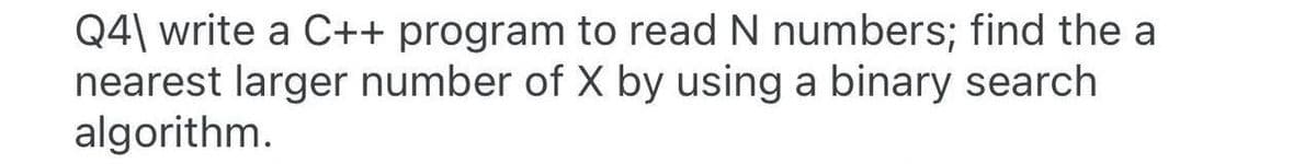 Q4\ write a C++ program to read N numbers; find the a
nearest larger number of X by using a binary search
algorithm.
