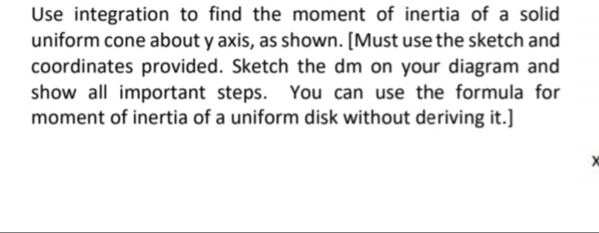 Use integration to find the moment of inertia of a solid
uniform cone about y axis, as shown. [Must use the sketch and
coordinates provided. Sketch the dm on your diagram and
show all important steps. You can use the formula for
moment of inertia of a uniform disk without deriving it.]
