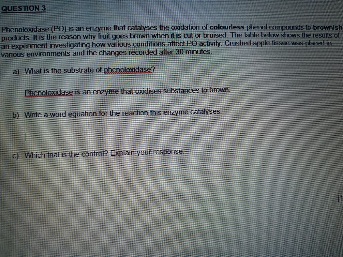 QUESTION 3
Phenoloxidasse (PO) is an enzyme that catalyses the oxidation of colourless phenol compounds to brownish
products. It is the reason why fruit goes brown when it is cut or bruised The table below shows the results of
an experiment investigating how various conditions affect PO activity. Crushed apple tfissue was placed in
various environments and the changes recorded after 30 minutes.
a) What is the substrate of phenoloxidase?
Phenoloxidase is an enzyme that oxidises substances to brown.
b) Write a word equation for the reaction this enzyme catalyses.
c) Which trial is the control? Explain your response
(1
