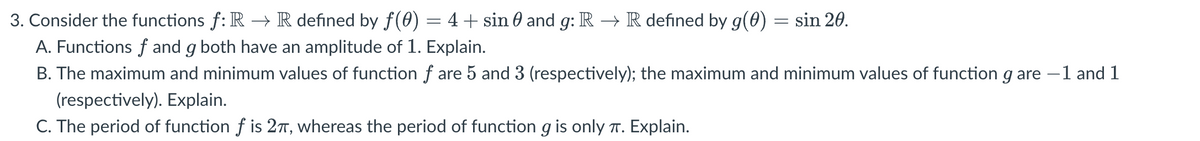 3. Consider the functions f: R → R defined by ƒ(0) = 4 + sin 0 and g: R → R defined by g(0) = sin 20.
A. Functions f and g both have an amplitude of 1. Explain.
B. The maximum and minimum values of function f are 5 and 3 (respectively); the maximum and minimum values of function g are -1 and 1
(respectively). Explain.
C. The period of function f is 2π, whereas the period of function g is only π. Explain.