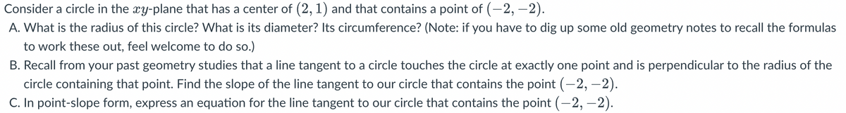 Consider a circle in the xy-plane that has a center of (2, 1) and that contains a point of (-2,-2).
A. What is the radius of this circle? What is its diameter? Its circumference? (Note: if you have to dig up some old geometry notes to recall the formulas
to work these out, feel welcome to do so.)
B. Recall from your past geometry studies that a line tangent to a circle touches the circle at exactly one point and is perpendicular to the radius of the
circle containing that point. Find the slope of the line tangent to our circle that contains the point (—2, —2).
C. In point-slope form, express an equation for the line tangent to our circle that contains the point (-2,-2).