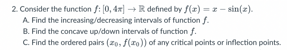 2. Consider the function ƒ: [0, 4π] → R defined by ƒ(x) = x − sin(x).
A. Find the increasing/decreasing intervals of function f.
B. Find the concave up/down intervals of function f.
C. Find the ordered pairs (xo, ƒ(x)) of any critical points or inflection points.