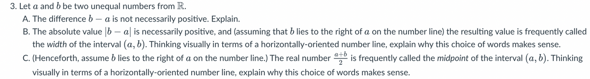 3. Let a and b be two unequal numbers from R.
A. The difference b - a is not necessarily positive. Explain.
B. The absolute value 6 – al is necessarily positive, and (assuming that b lies to the right of a on the number line) the resulting value is frequently called
the width of the interval (a, b). Thinking visually in terms of a horizontally-oriented number line, explain why this choice of words makes sense.
C. (Henceforth, assume b lies to the right of a on the number line.) The real number is frequently called the midpoint of the interval (a, b). Thinking
visually in terms of a horizontally-oriented number line, explain why this choice of words makes sense.
a+b
2